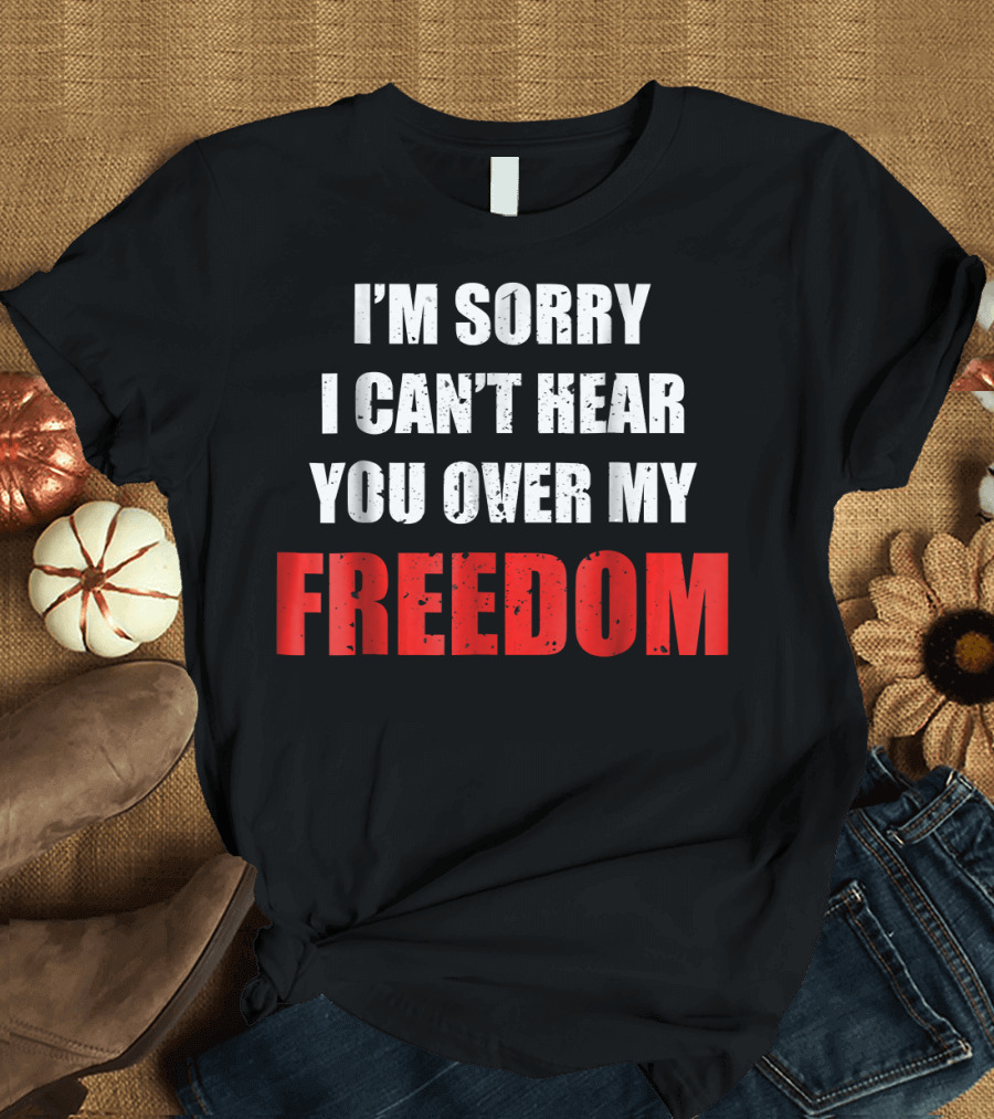 I'm Sorry I Can't Hear You Over My Freedom 4th of July Humor T-Shirt