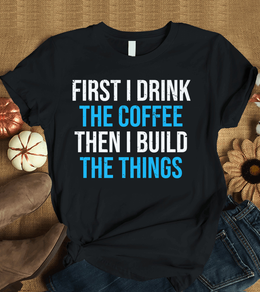 First I Drink The Coffee Then I Build The Things T-Shirt
