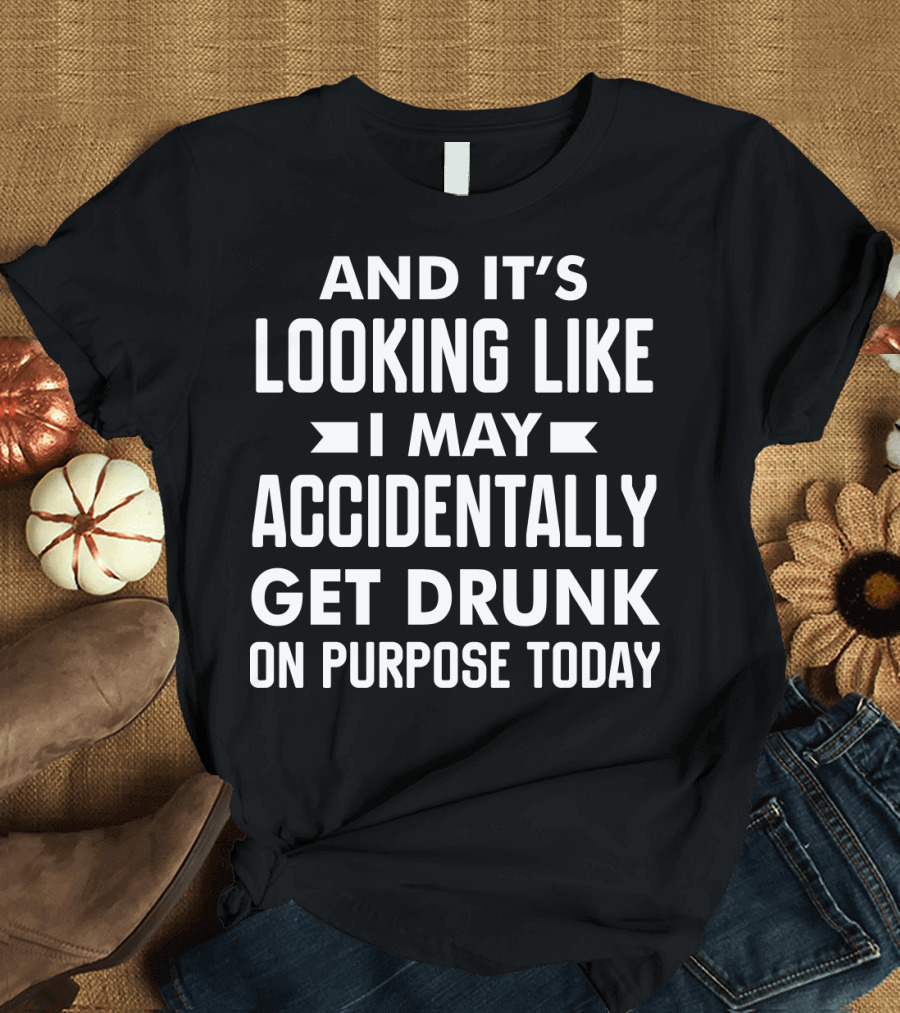 AND IT'S LOOKING LIKE I MAY ACCIDENTALLY GET DRUNK ON PURPOSE TODAY T-Shirt