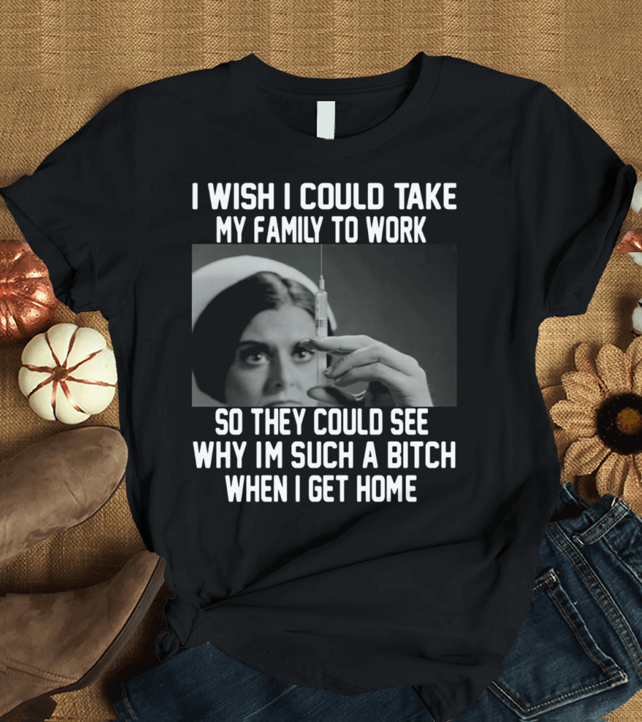 I Wish I Could Take My Family to Work So They Could See Why I'm Such a Bitch When I Get Home T-Shirt