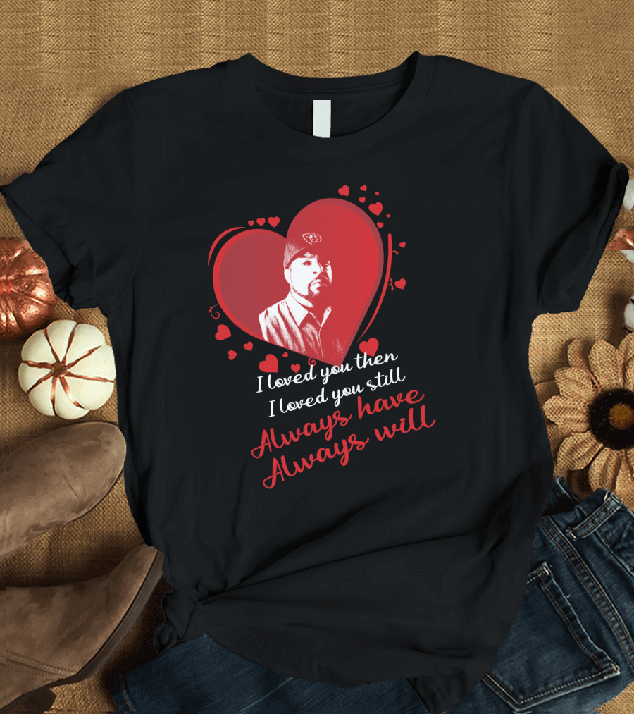 I Loved You Then I Loved You Still Always Have Always Will Heart T-Shirt