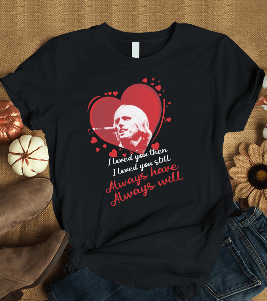 Tom Petty I Loved You Then I Loved You Still Always Have Always Will T-Shirt