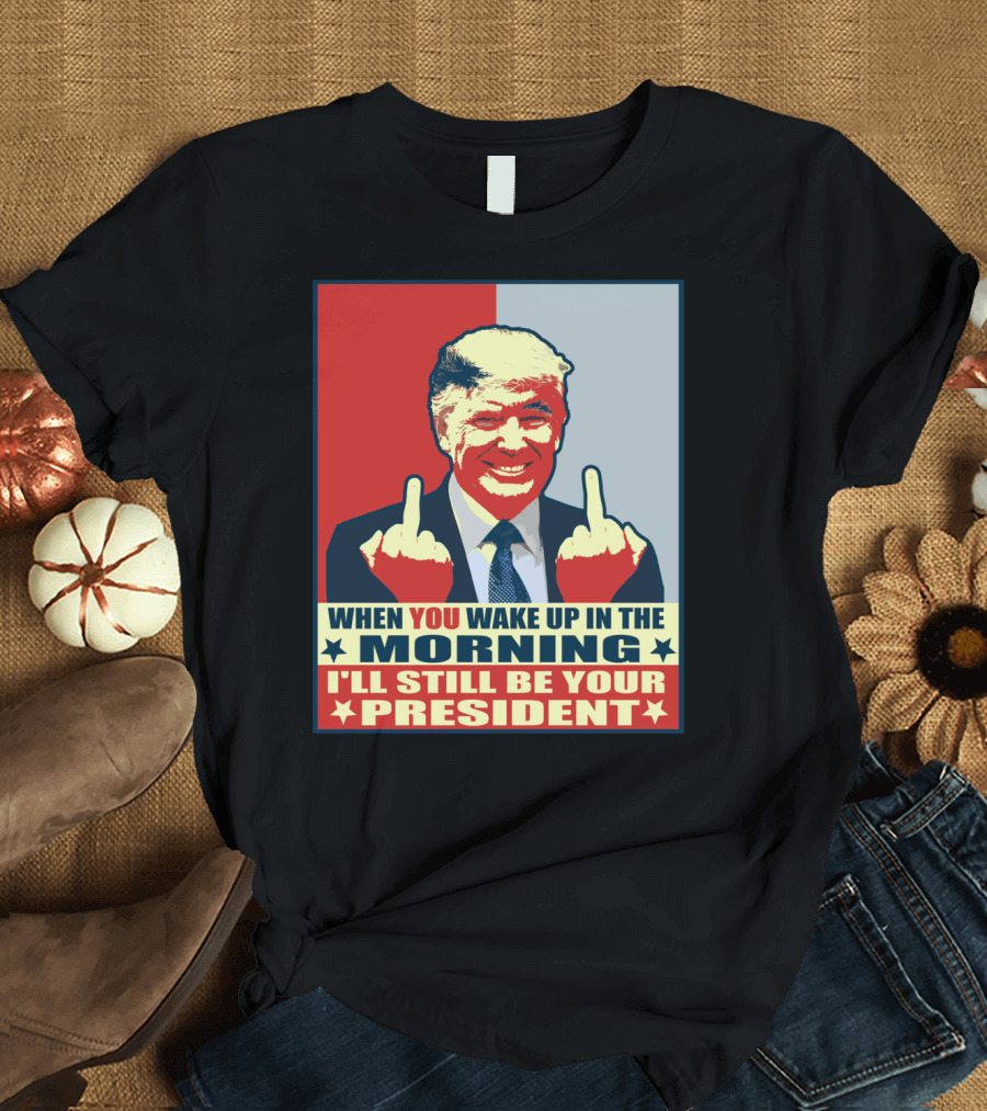 When You Wake Up in the Morning I'll Still Be Your President Funny Donald T-Shirt