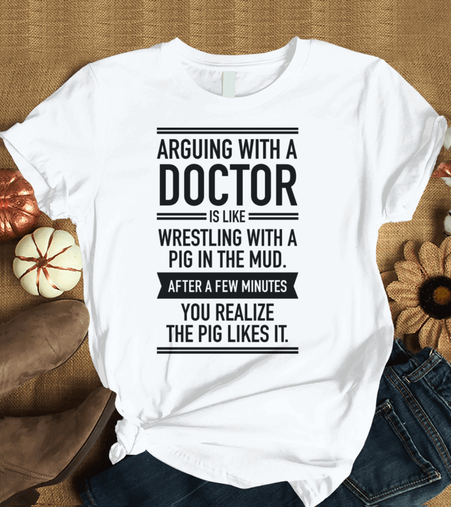 Arguing With A Doctor Is Like Wrestling With A Pig In The Mud After A Few Minutes You Realize The Pig Likes It T-Shirt