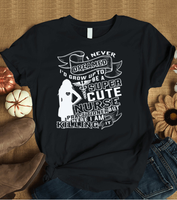 T-Shirt: I Never Dreamed I'd Grow Up To Be A Super Cute Nurse Practitioner But Here I Am Killing It T-Shirt I Never Dreamed I'd Grow Up To Be A Super Cute Nurse Practitioner But Here I Am Killing It T-Shirt