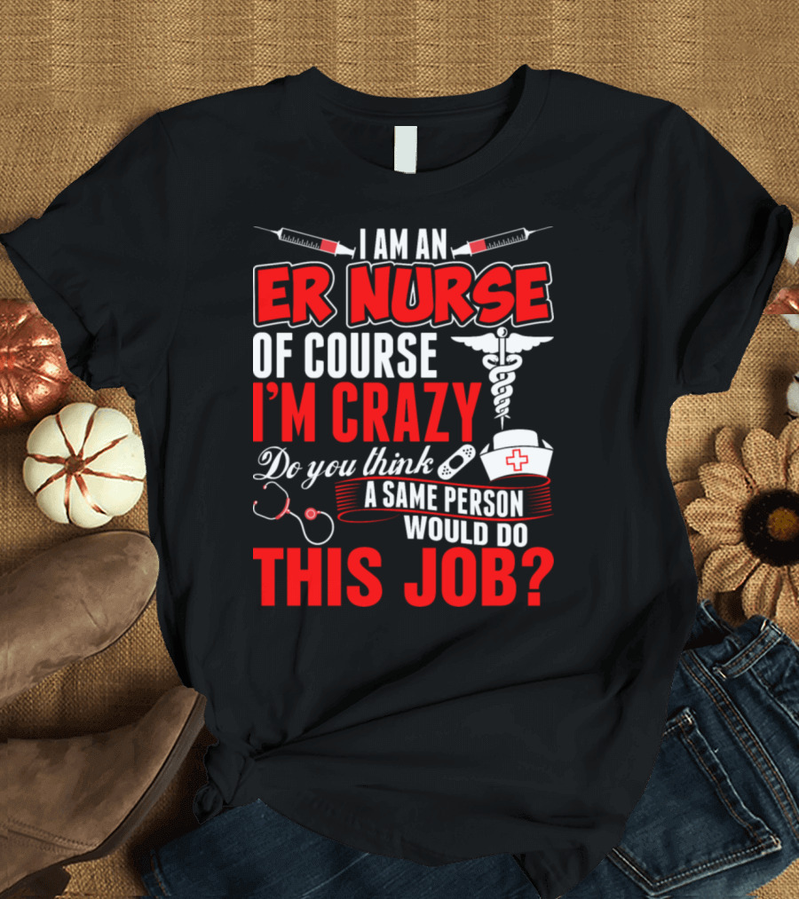 I Am an ER Nurse Of Course I'm Crazy Do You Think a Sane Person Would Do This Job? T-Shirt