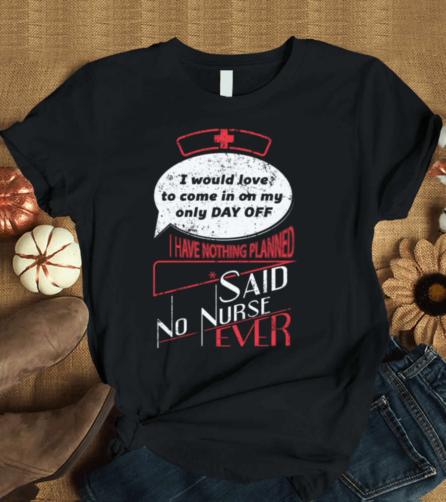 I Would Love To Come In On My Only Day Off Said No Nurse Ever T-Shirt