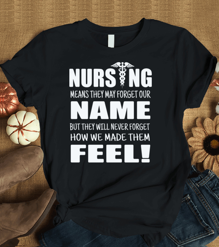 Nursing Means They May Forget Our Name But They Will Never Forget How We Made Them Feel T-Shirt