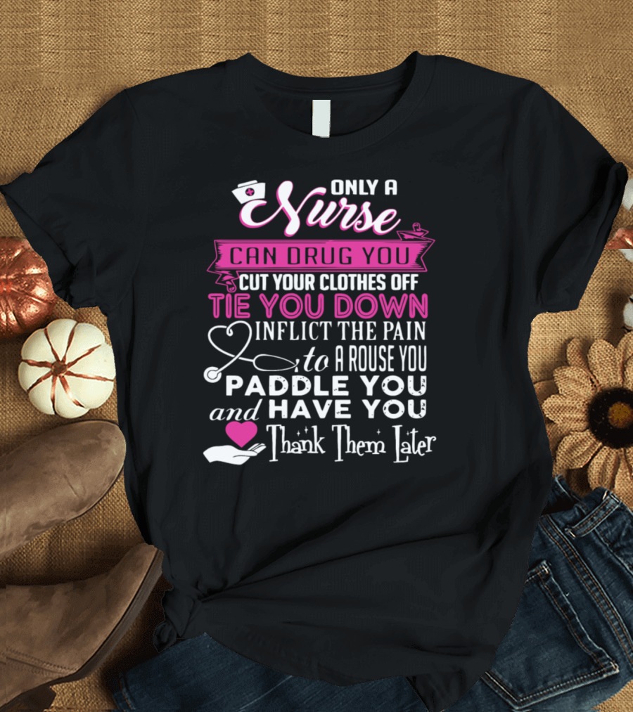 Only A Nurse Can Drug You Cut Your Clothes Off Tie You Down Inflict The Pain Arouse You Paddle You Have You Thank Them Later T-Shirt