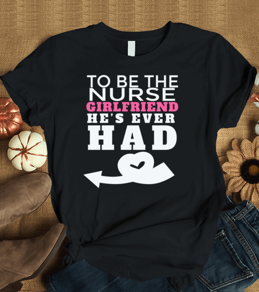 TO BE THE NURSE GIRLFRIEND HE'S EVER HAD T-Shirt