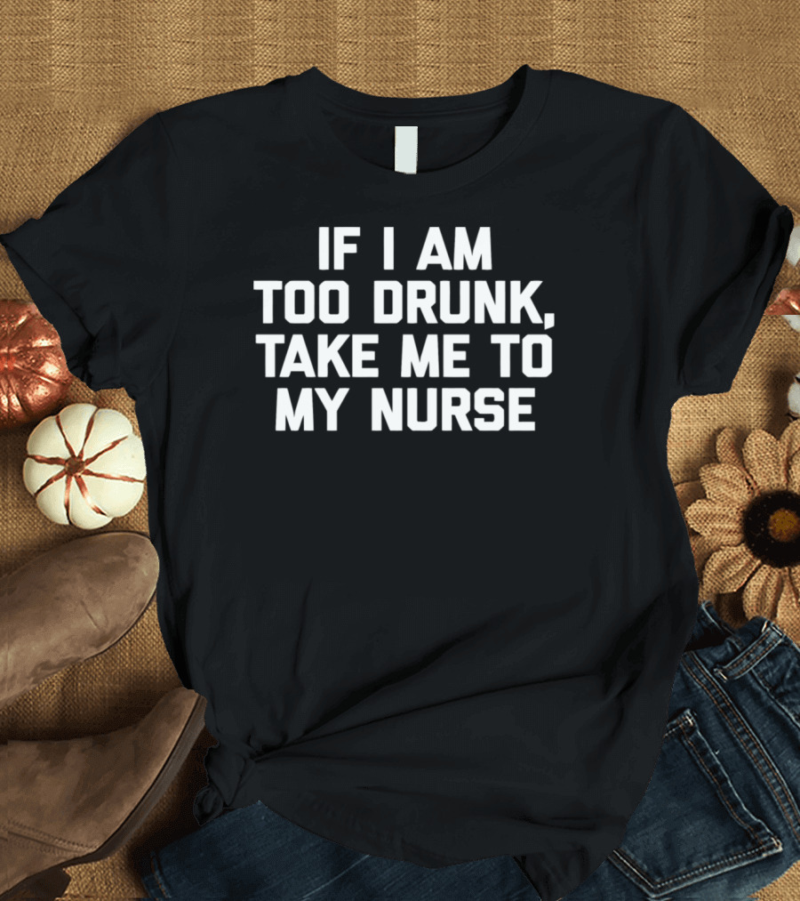 If I Am Too Drunk Take Me To My Nurse T-Shirt