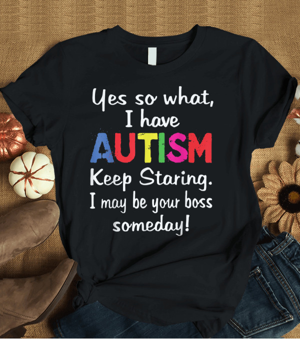 T-Shirt: Yes So What I Have Autism Keep Staring I May Be Your Boss Someday T-Shirt Yes So What I Have Autism Keep Staring I May Be Your Boss Someday T-Shirt