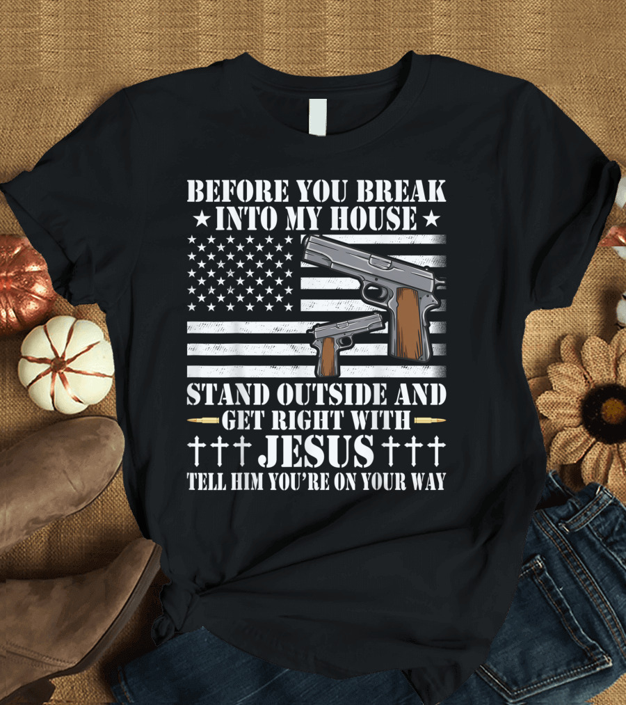 Before You Break Into My House Stand Outside Get Right With Jesus Tell Him You're On Your Way Gun Owner Lover T-Shirt