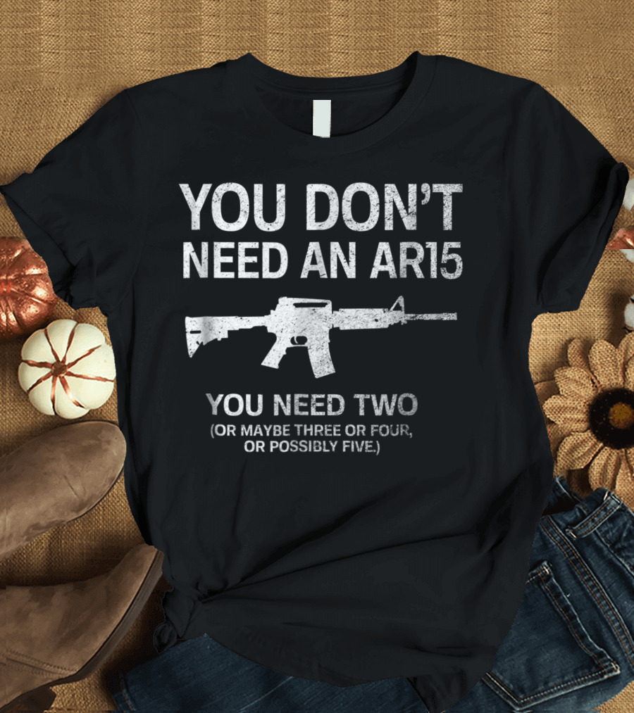 YOU DON'T NEED AN AR15 YOU NEED TWO OR MAYBE THREE OR FOUR OR POSSIBLY FIVE T-Shirt