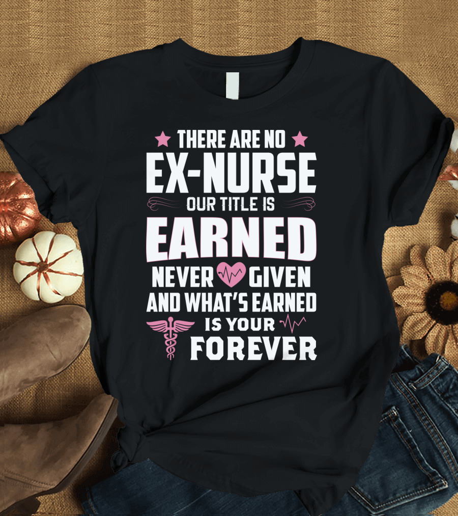 There Are No Ex-Nurse Our Title Is Earned Never Given And What's Earned Is Your Forever T-Shirt