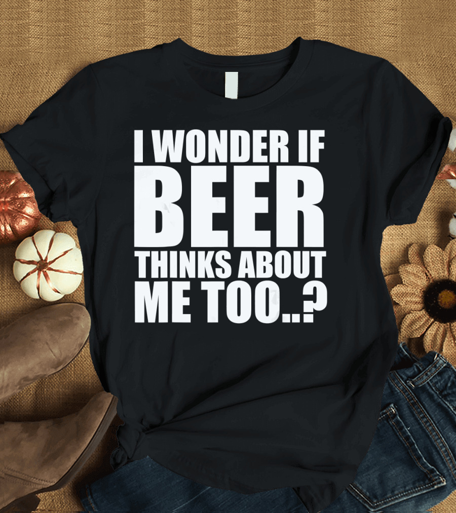 I Wonder If Beer Thinks About Me Too T-Shirt