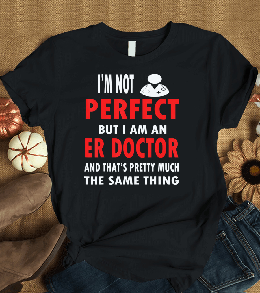 I'm Not Perfect But I Am An ER Doctor And That's Pretty Much The Same Thing T-Shirt