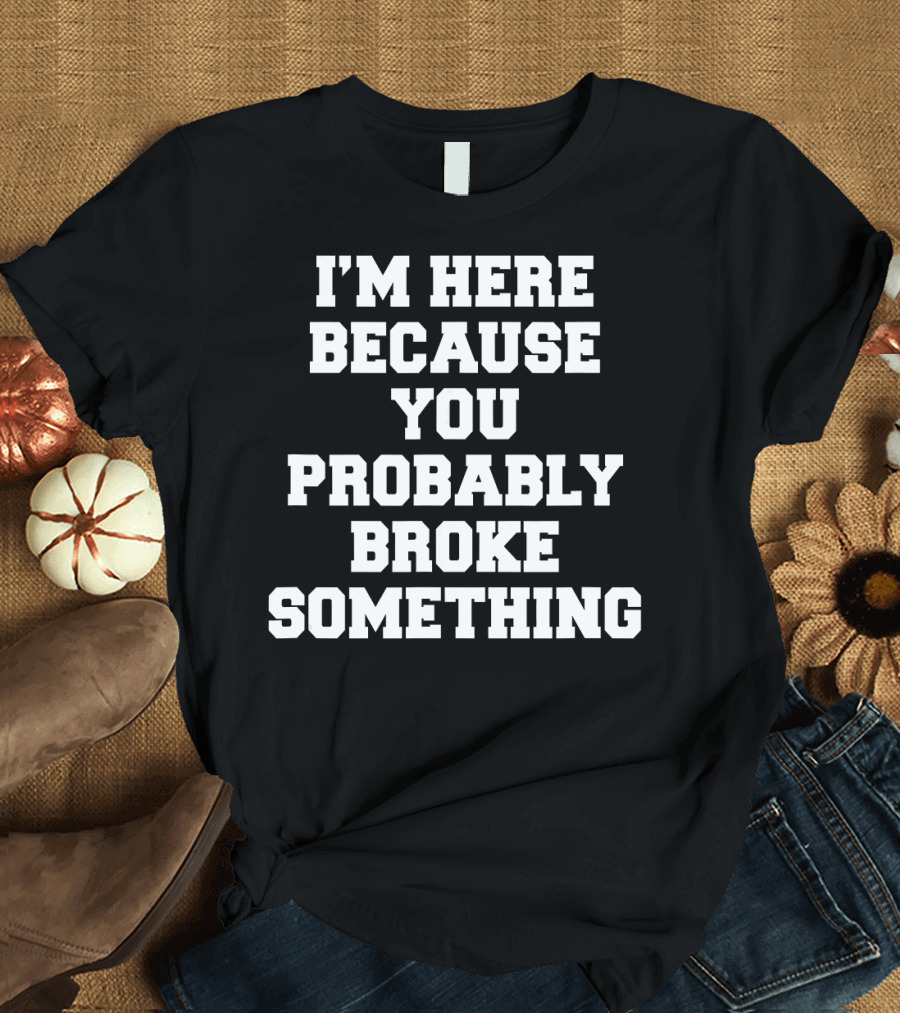 I'M HERE BECAUSE YOU PROBABLY BROKE SOMETHING T-Shirt