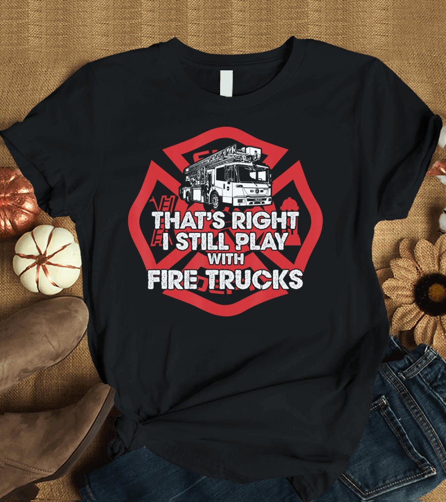 That's Right I Still Play With Fire Trucks Firefighter T-Shirt
