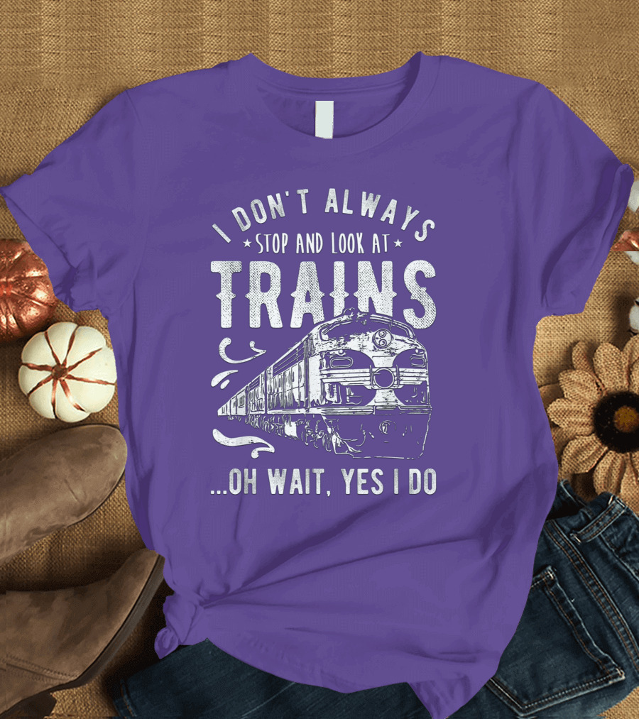 I Don't Always Stop and Look at Trains Oh Wait, Yes I Do T-Shirt