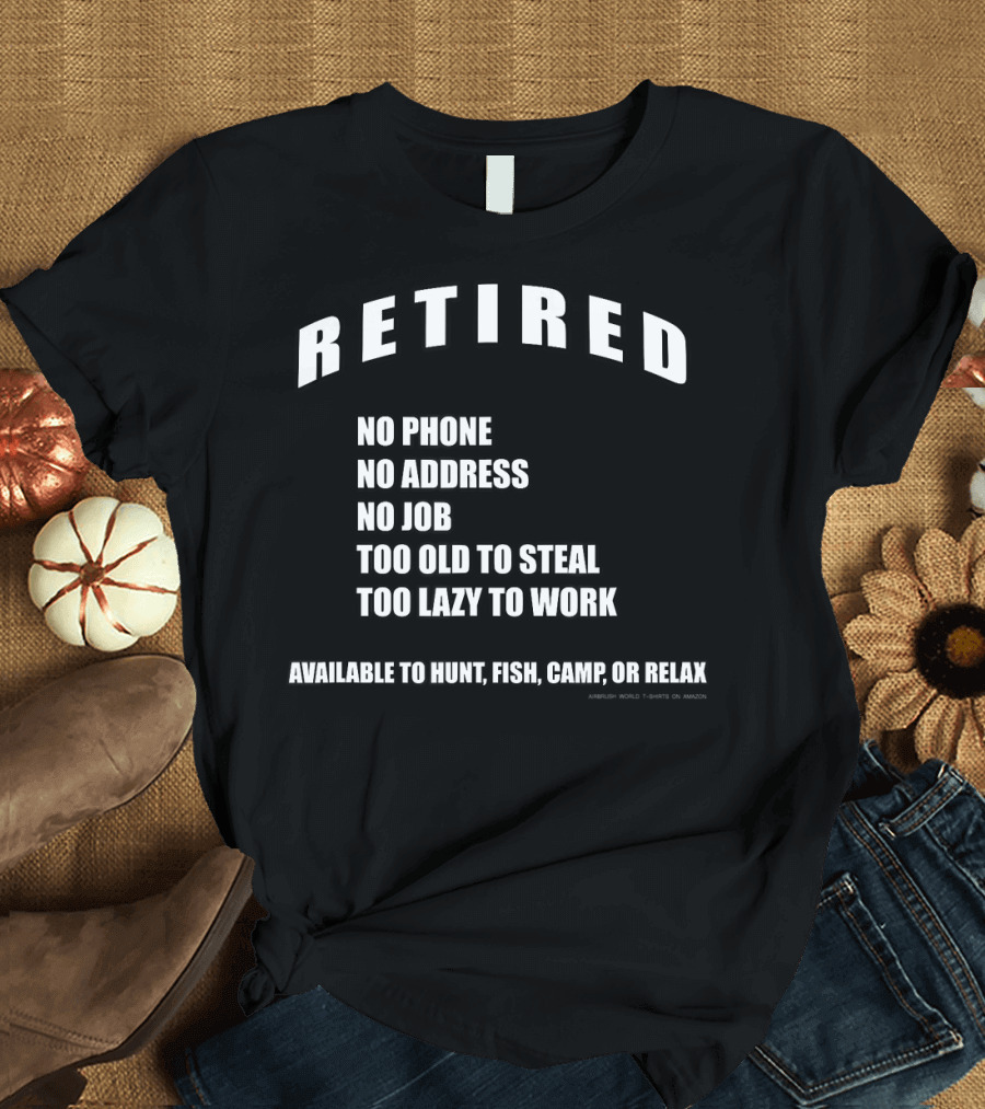 Retired No Phone No Address No Job Too Old to Steal Too Lazy to Work Available to Hunt Fish Camp or Relax T-Shirt