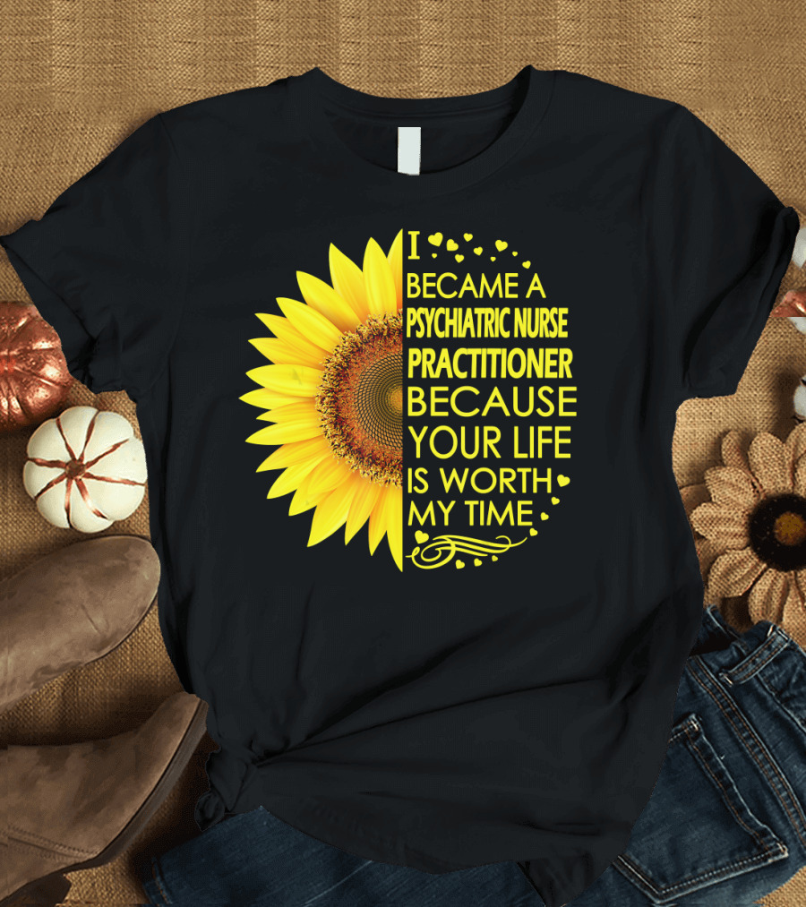 I Became a Psychiatric Nurse Practitioner Because Your Life Is Worth My Time Sunflower Hearts T-Shirt