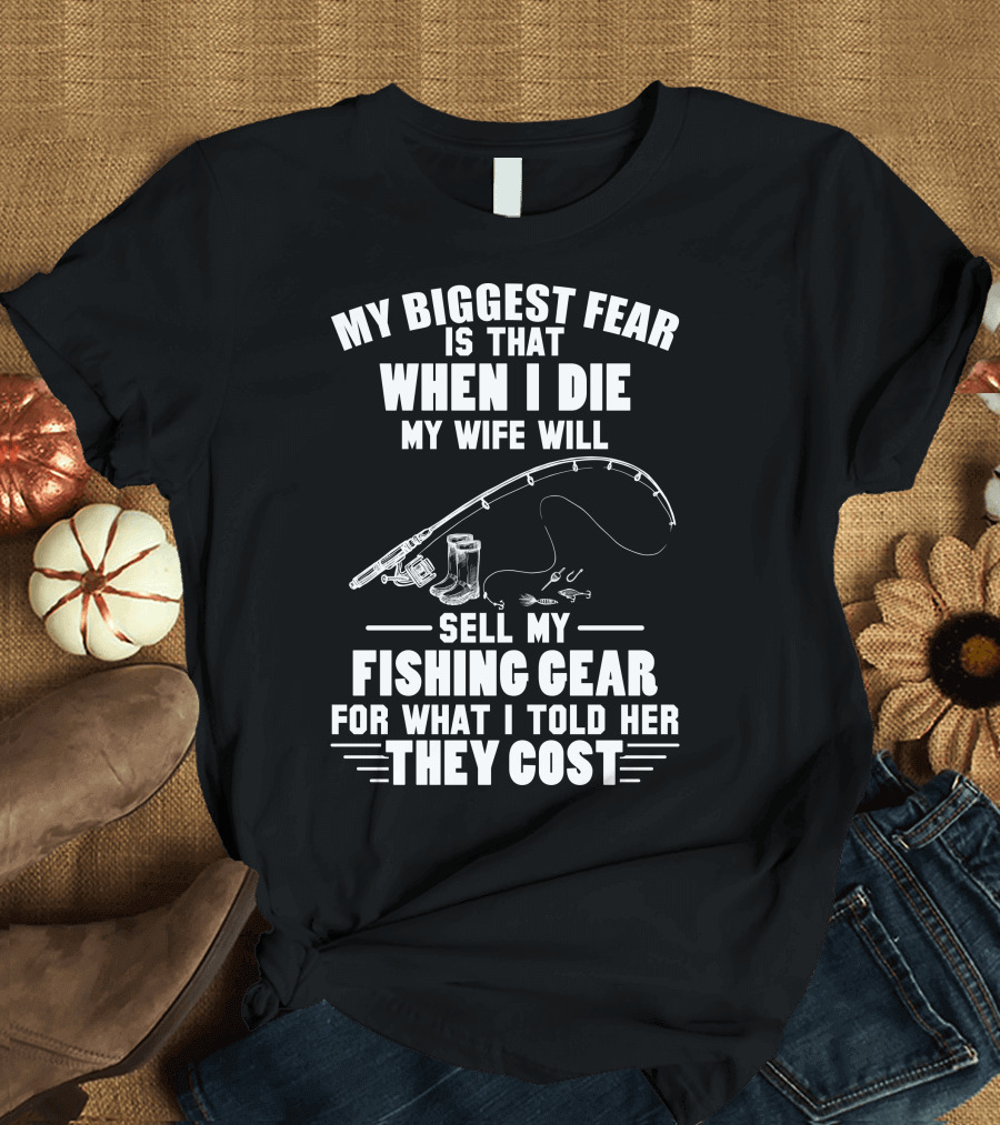 My Biggest Fear Is That When I Die My Wife Will Sell My Fishing Gear For What I Told Her They Cost T-Shirt