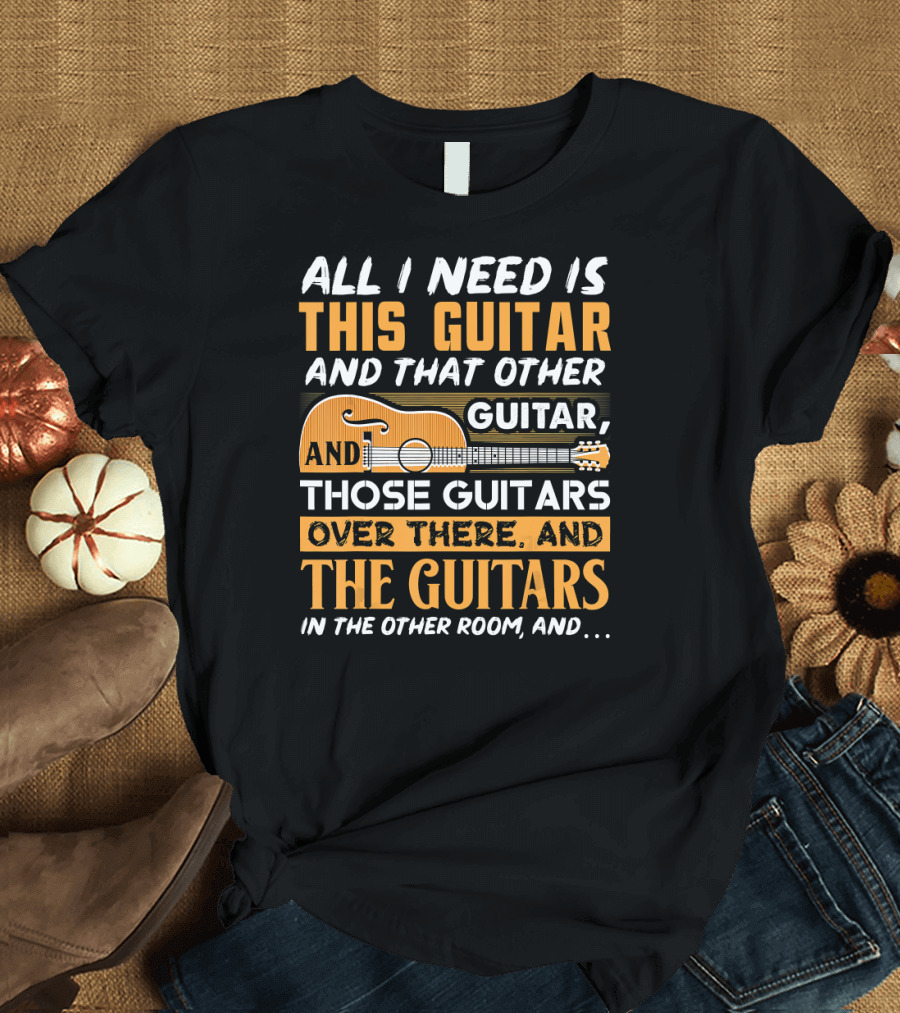 All I Need Is This Guitar And That Other Guitar, And Those Guitars Over There, And The Guitars In The Other Room, And.. T-Shirt