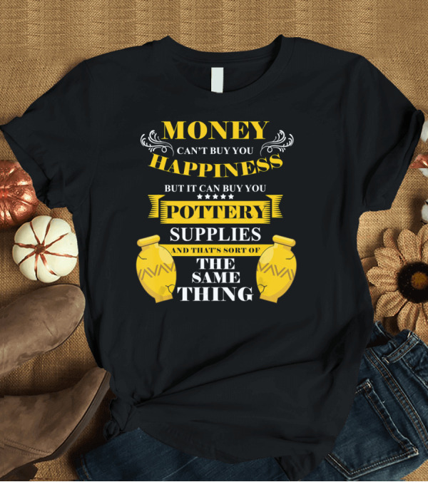 T-Shirt: Money Can't Buy You Happiness But It Can Buy You Pottery Supplies And That's Sort Of The Same Thing T-Shirt Money Can't Buy You Happiness But It Can Buy You Pottery Supplies And That's Sort Of The Same Thing T-Shirt