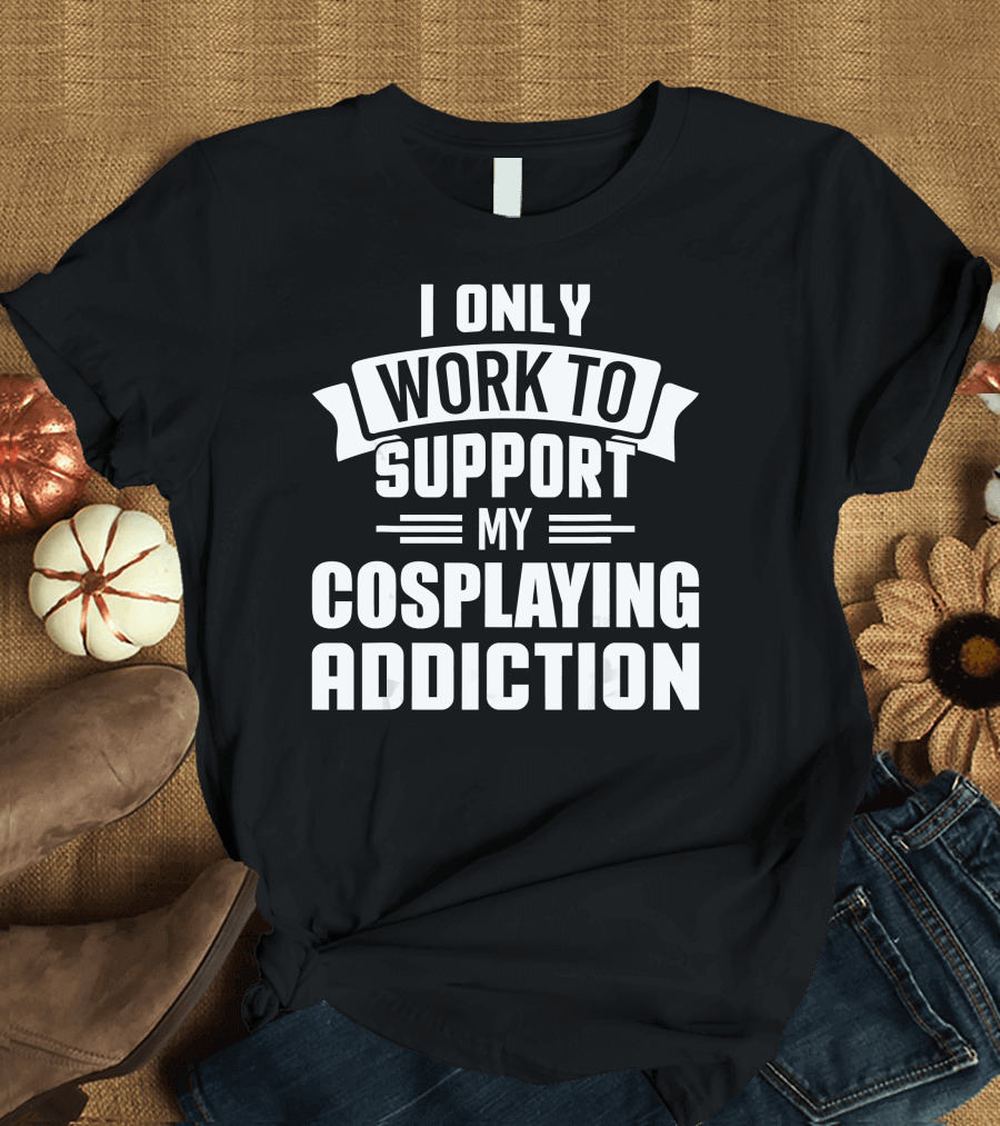 I Only Work to Support My Cosplaying Addiction T-Shirt