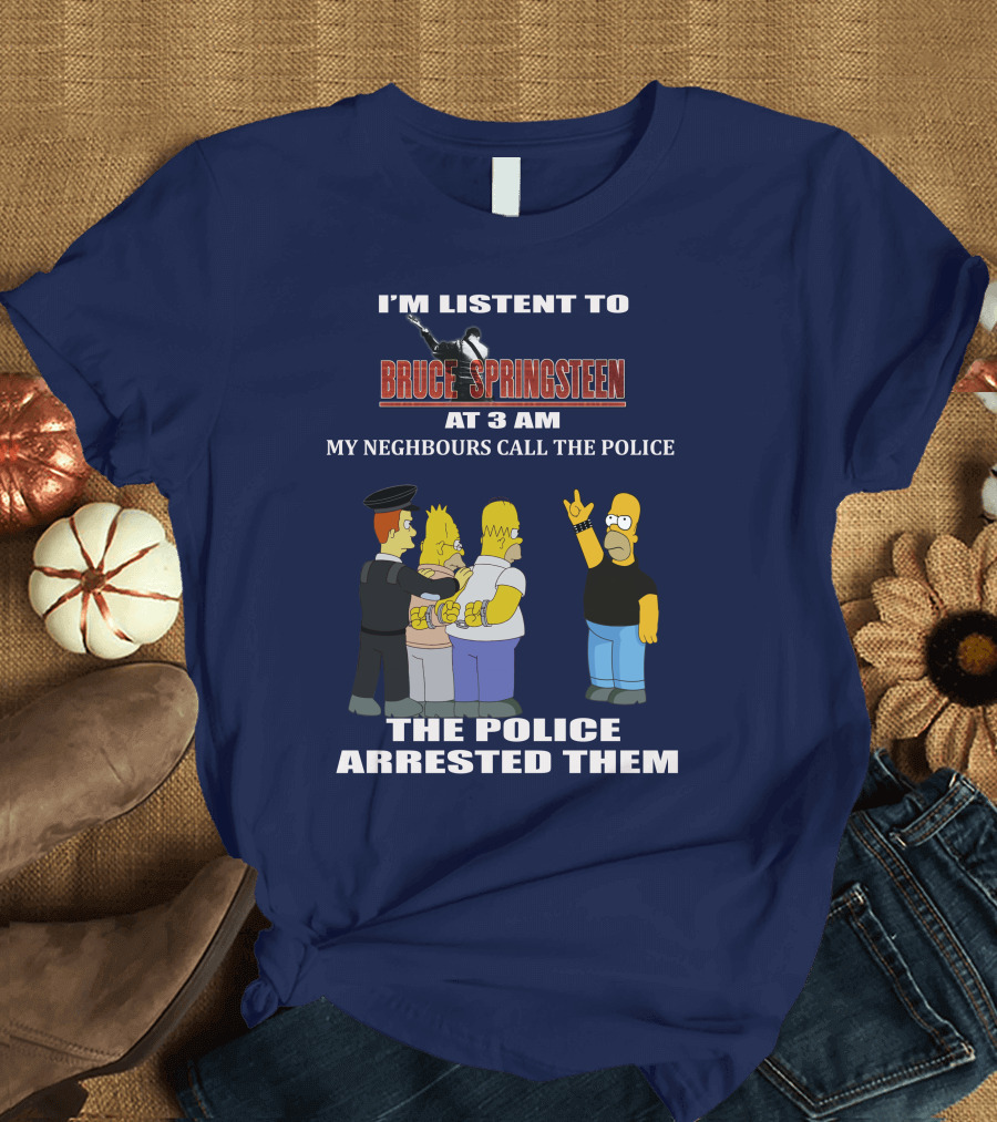 I'M LISTENT TO BRUCE SPRINGSTEEN AT 3 AM MY NEIGHBOURS CALL THE POLICE THE POLICE ARRESTED THEM T-Shirt