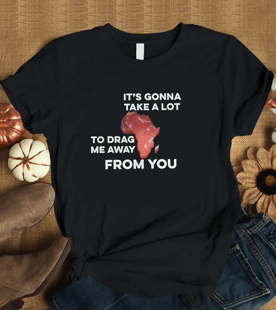 It's Gonna Take a Lot to Drag Me Away From You Africa Meat Map T-Shirt