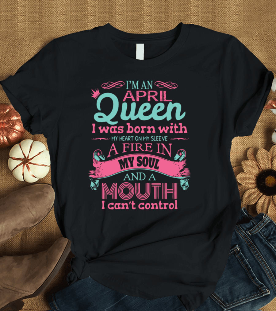 I'm an April Queen Born with My Heart on My Sleeve a Fire in My Soul and a Mouth I Can't Control T-Shirt