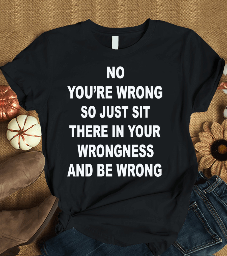 No You’re Wrong So Just Sit There in Your Wrongness and Be Wrong T-Shirt