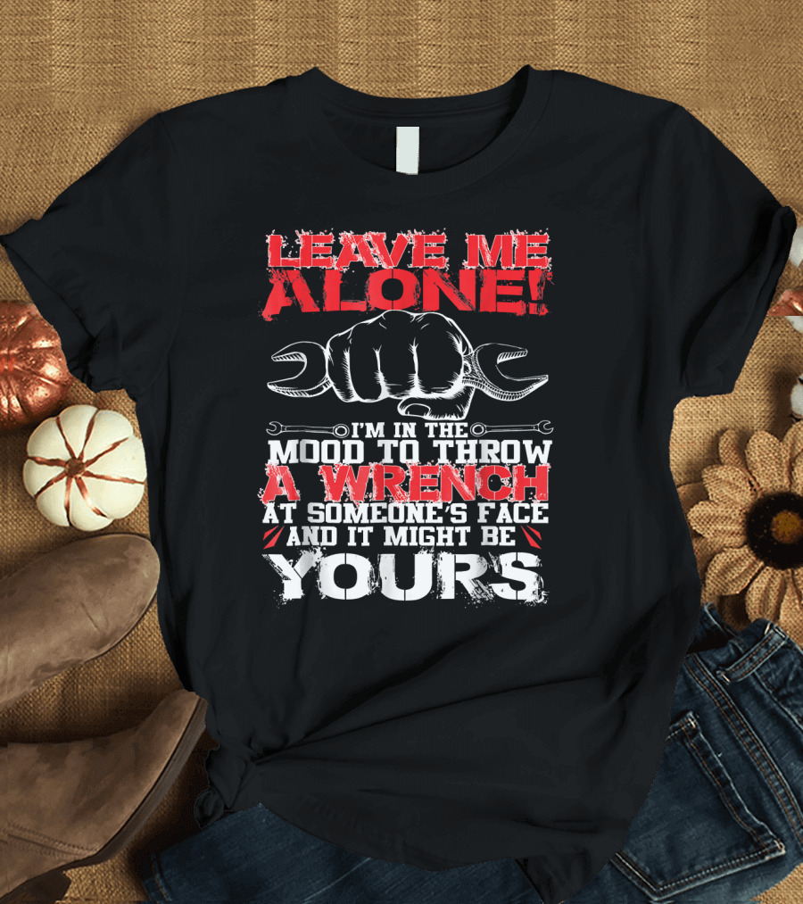 LEAVE ME ALONE I'M IN THE MOOD TO THROW A WRENCH AT SOMEONE'S FACE AND IT MIGHT BE YOURS T-Shirt
