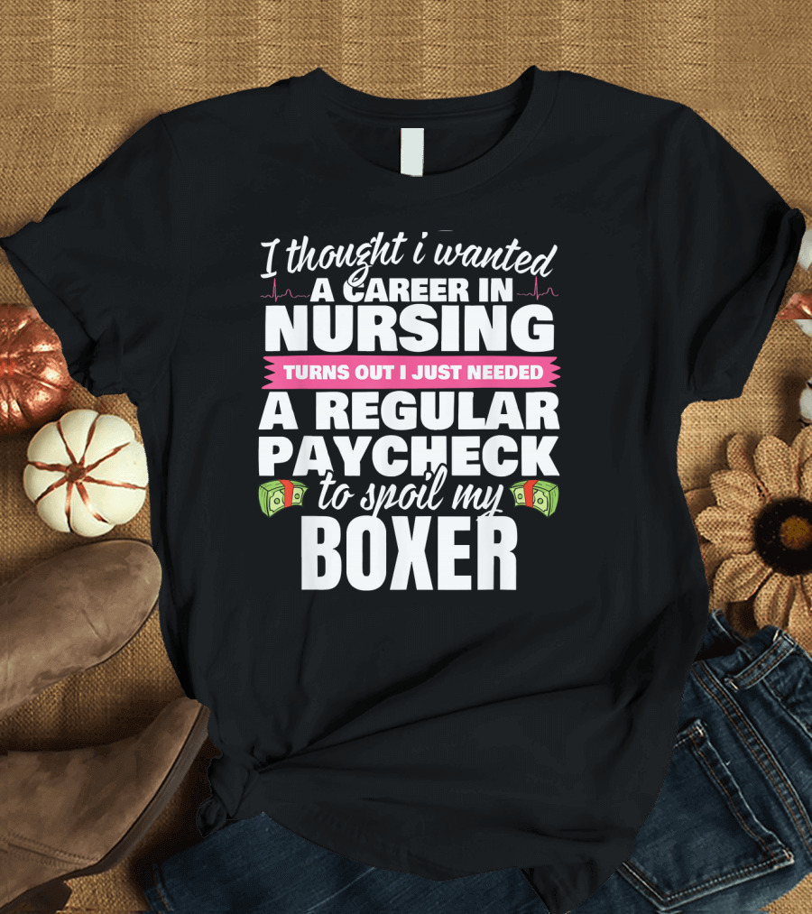 I Thought I Wanted a Career in Nursing Turns Out I Just Needed a Regular Paycheck to Spoil My Boxer T-Shirt