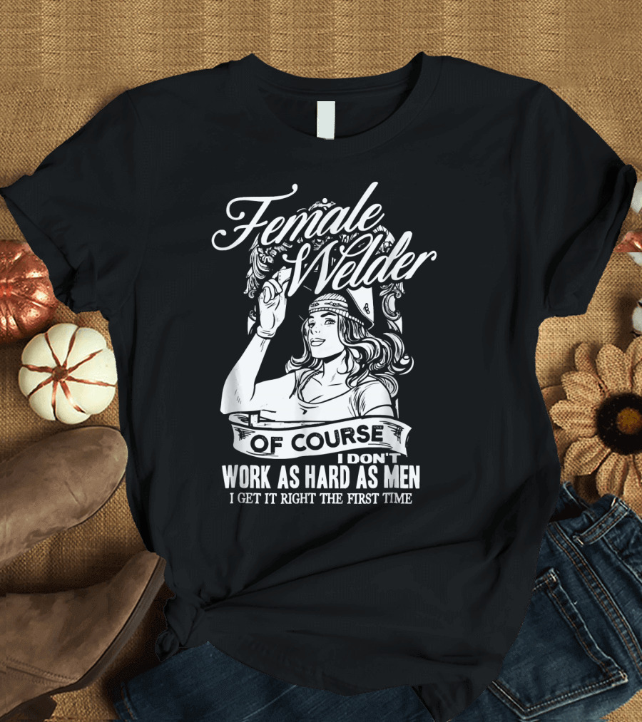 Female Welder Of Course I Don't Work As Hard As Men I Get It Right The First Time T-Shirt