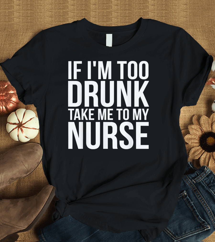 If I'm Too Drunk Take Me To My Nurse T-Shirt