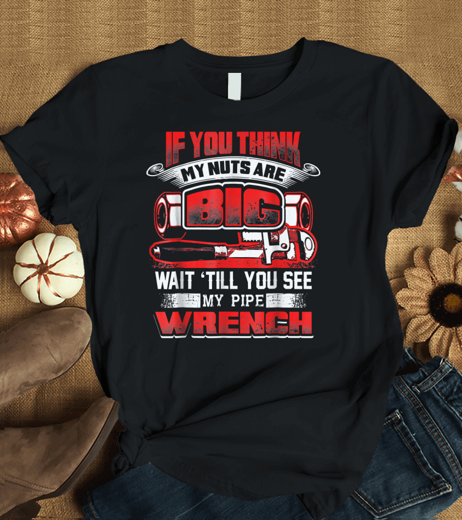 IF YOU THINK MY NUTS ARE BIG WAIT 'TILL YOU SEE MY PIPE WRENCH T-Shirt