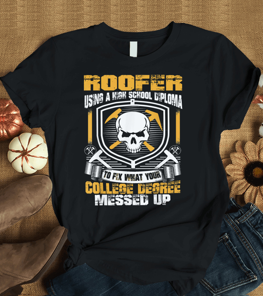 ROOFER Using a High School Diploma to Fix What Your College Degree Messed Up T-Shirt
