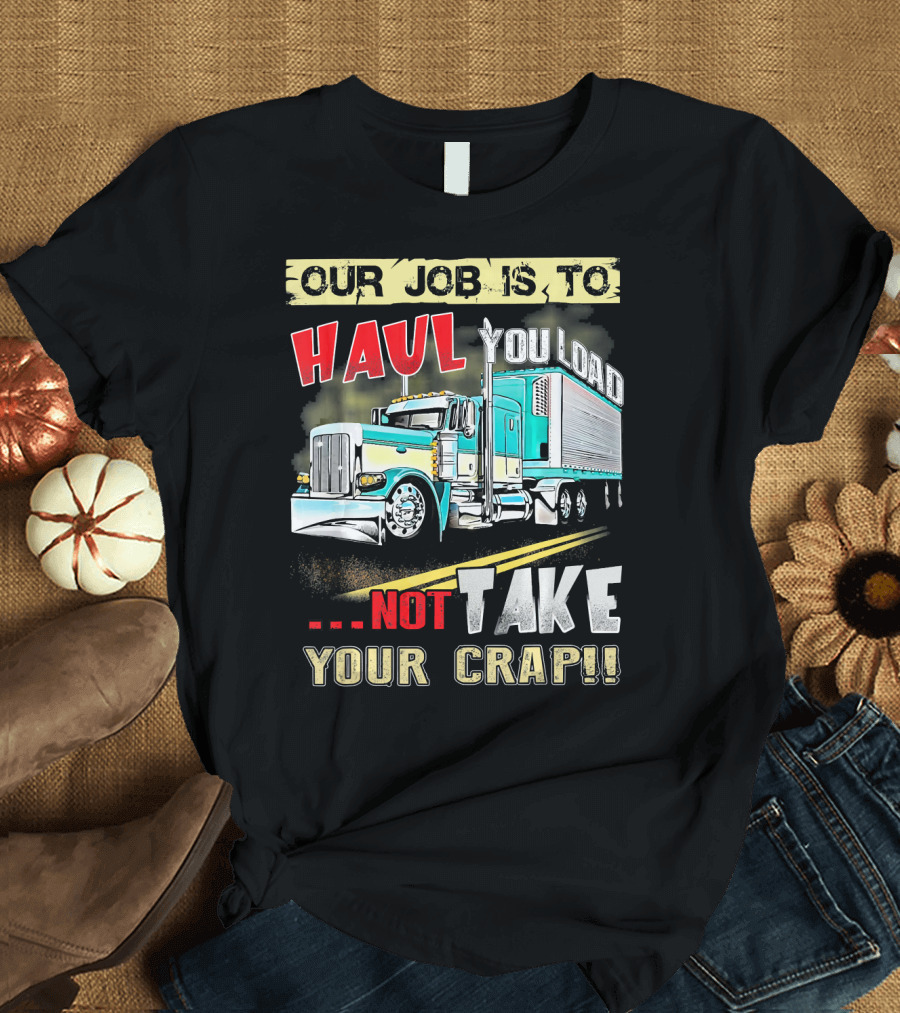 OUR JOB IS TO HAUL YOU LOAD NOT TAKE YOUR CRAP T-Shirt