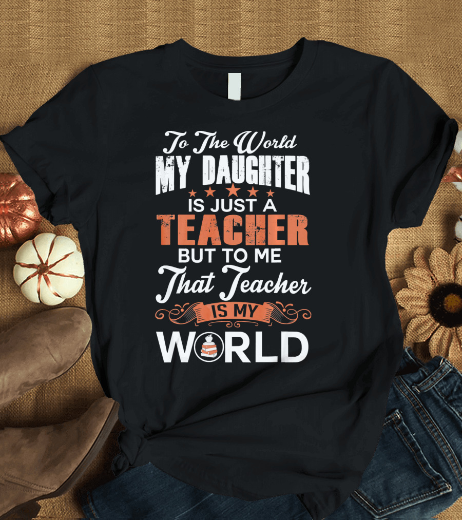 To The World My Daughter Is Just A Teacher But To Me That Teacher Is My World T-Shirt
