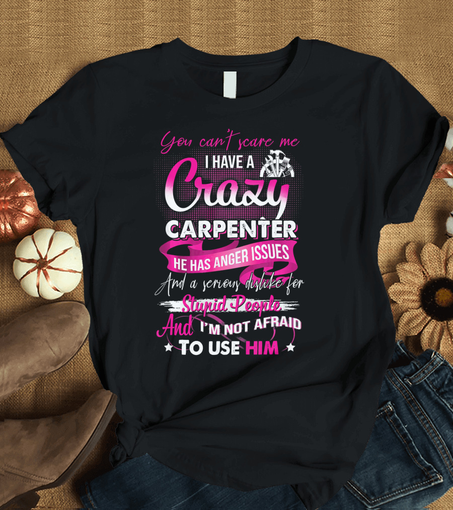 You Cant Scare Me I Have A Crazy Carpenter He Has Anger Issues And A Serious Dislike For Stupid People And I'm Not Afraid To Use Him T-Shirt
