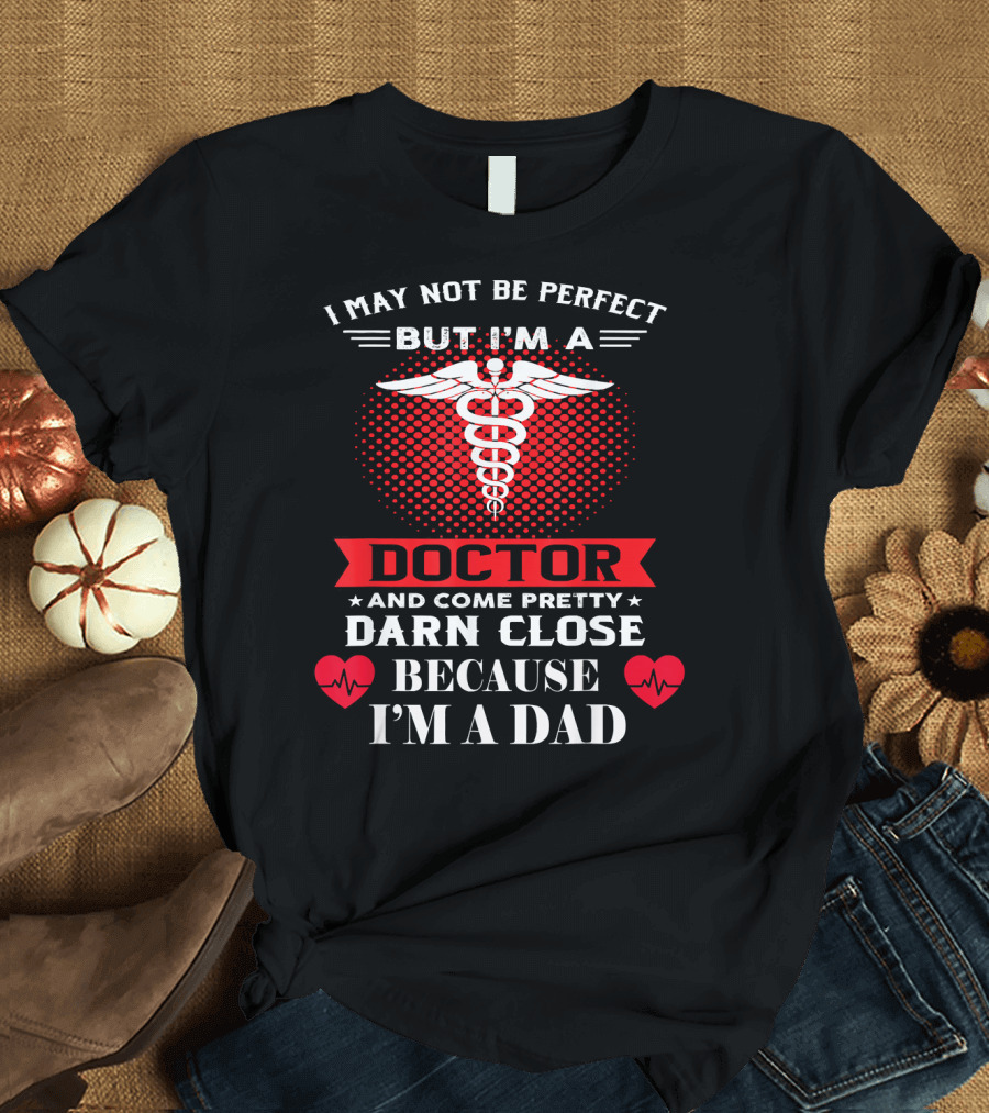 I May Not Be Perfect But I'm a Doctor and Come Pretty Darn Close Because I'm a Dad T-Shirt
