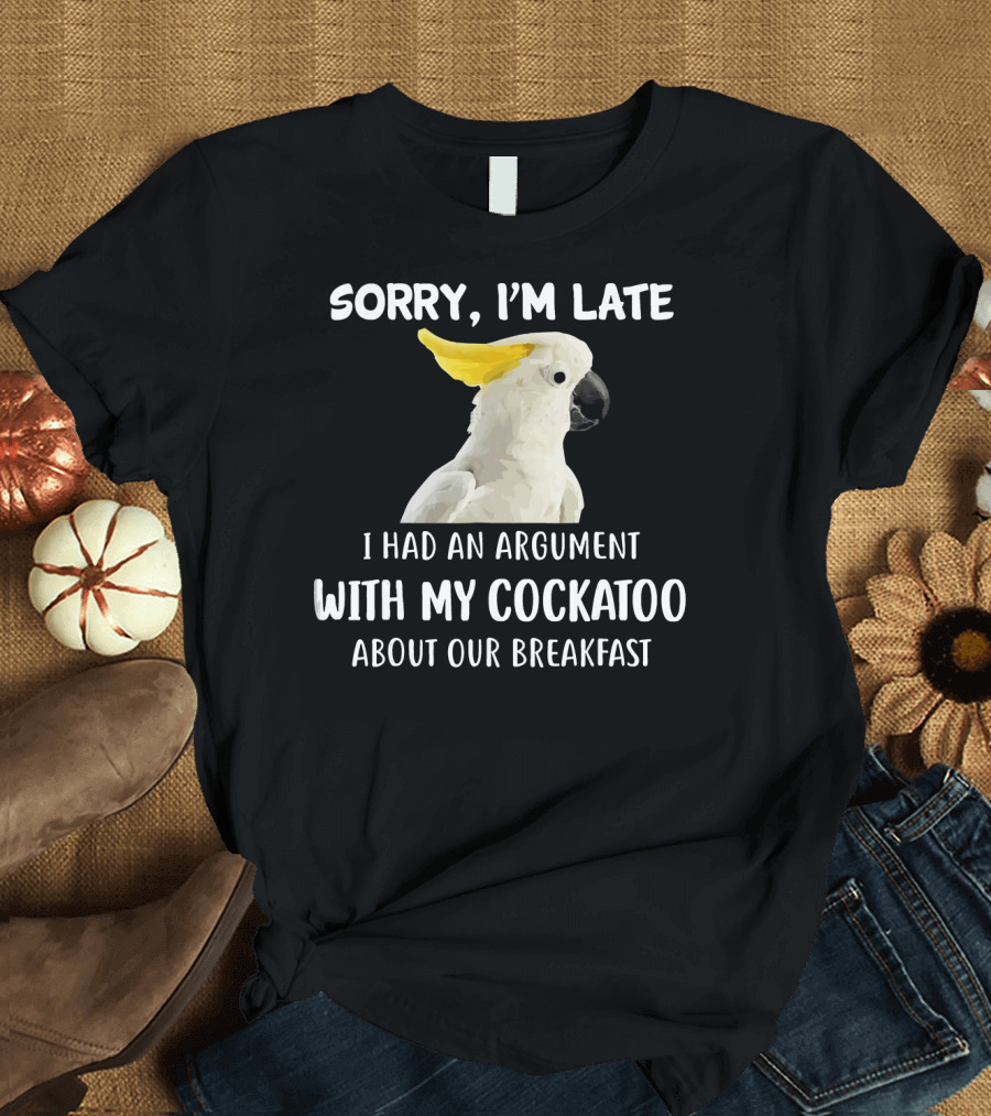 Sorry I'm Late I Had an Argument with My Cockatoo About Our Breakfast T-Shirt