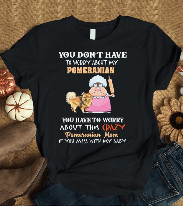 T-Shirt: YOU DON'T HAVE TO WORRY ABOUT MY POMERANIAN YOU HAVE TO WORRY ABOUT THIS CRAZY Pomeranian Mom IF YOU MESS WITH MY BABY T-Shirt YOU DON'T HAVE TO WORRY ABOUT MY POMERANIAN YOU HAVE TO WORRY ABOUT THIS CRAZY Pomeranian Mom IF YOU MESS WITH MY BABY T-Shirt