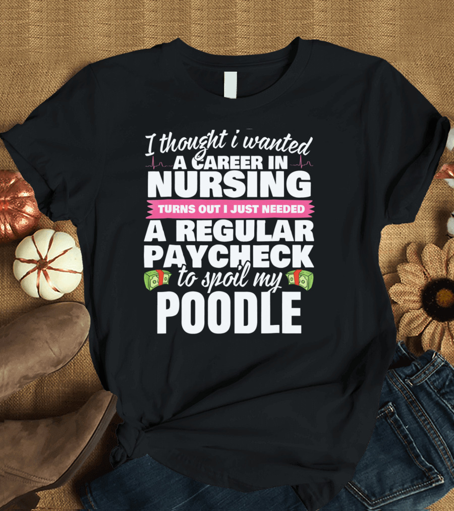 I Thought I Wanted a Career in Nursing Turns Out I Just Needed a Regular Paycheck to Spoil My Poodle T-Shirt
