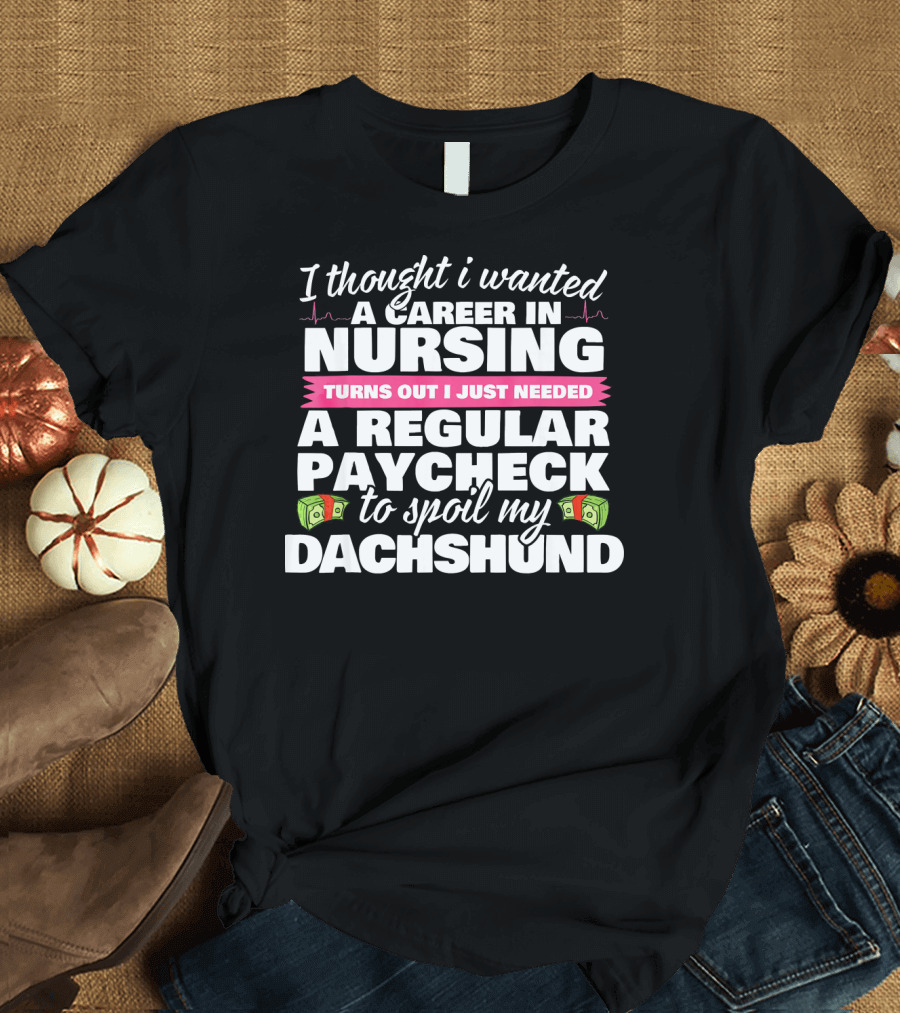 I Thought I Wanted a Career in Nursing Turns Out I Just Needed a Regular Paycheck to Spoil My Dachshund T-Shirt