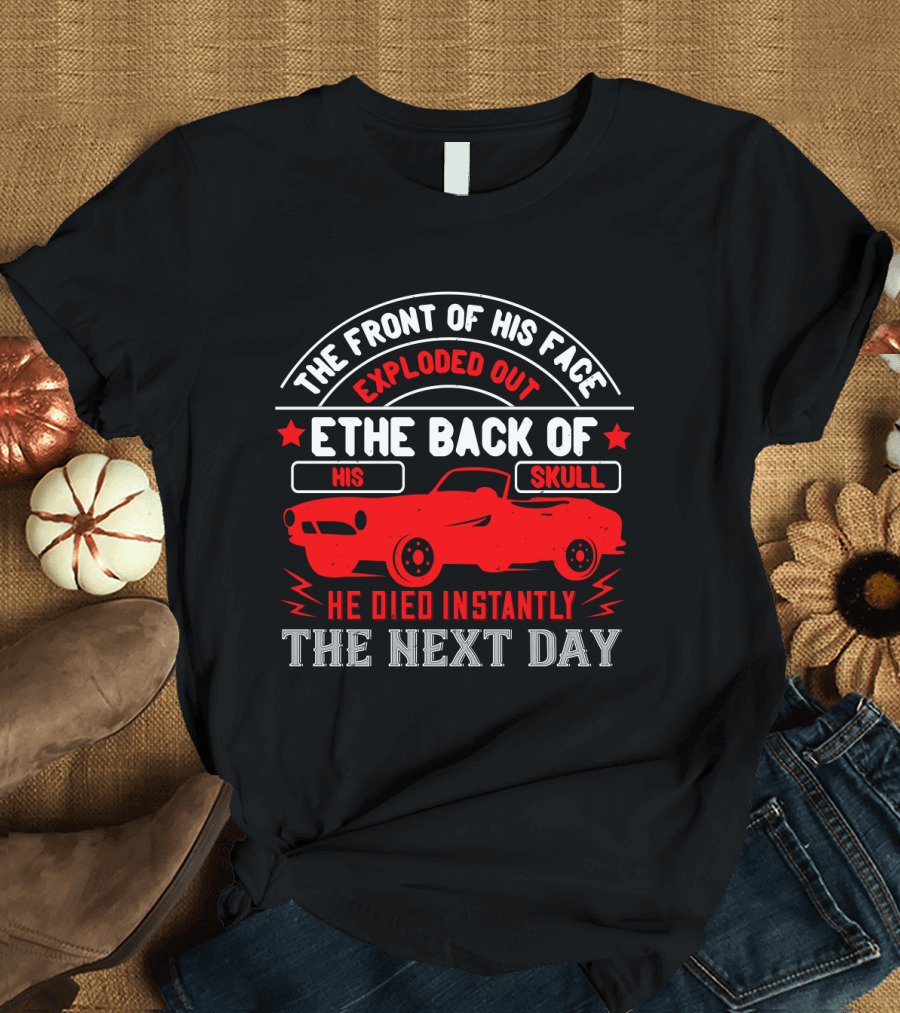 The Front of His Face Exploded Out the Back of His Skull He Died Instantly the Next Day Car T-Shirt