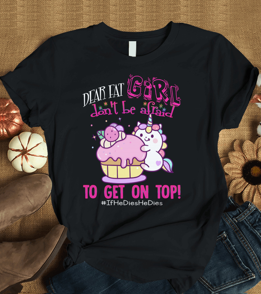 Dear Fat Girl Don't Be Afraid To Get On Top Unicorn Cupcake #IfHeDiesHeDies T-Shirt